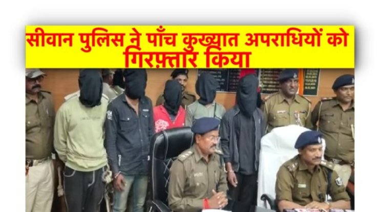 सीवान पुलिस ने पाँच कुख्यात अपराधियों को गिरफ़्तार किया