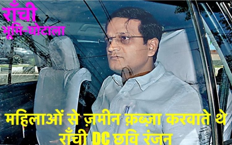 राँची भूमि-घोटाला: महिलाओं से ज़मीन क़ब्ज़ा करवाते थे राँची DC छवि रंजन